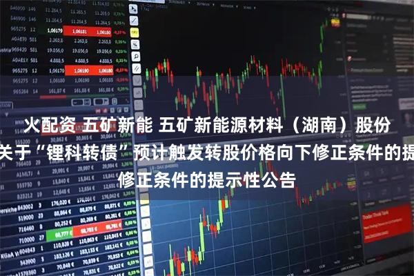 火配资 五矿新能 五矿新能源材料(湖南)股份有限公司关于“锂科转债”预计触发转股价格向下修正条件的提示性公告