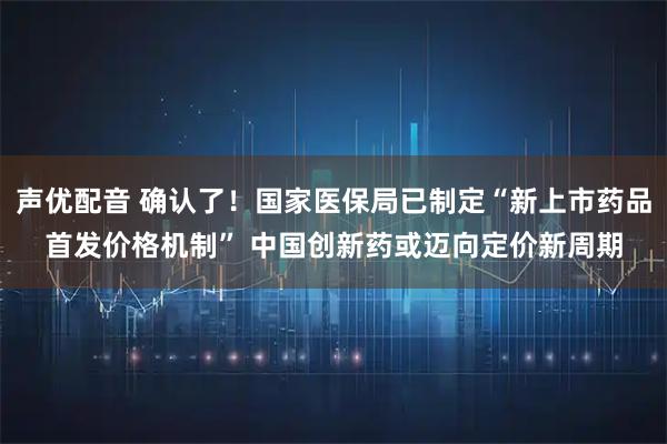 声优配音 确认了!国家医保局已制定“新上市药品首发价格机制” 中国创新药或迈向定价新周期