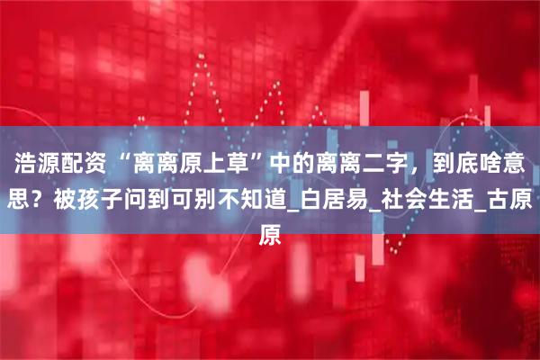 浩源配资 “离离原上草”中的离离二字，到底啥意思？被孩子问到可别不知道_白居易_社会生活_古原