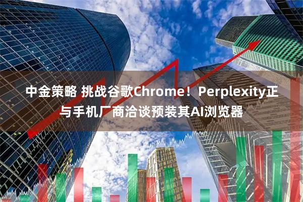中金策略 挑战谷歌Chrome！Perplexity正与手机厂商洽谈预装其AI浏览器