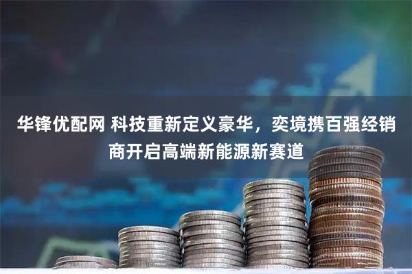 华锋优配网 科技重新定义豪华，奕境携百强经销商开启高端新能源新赛道