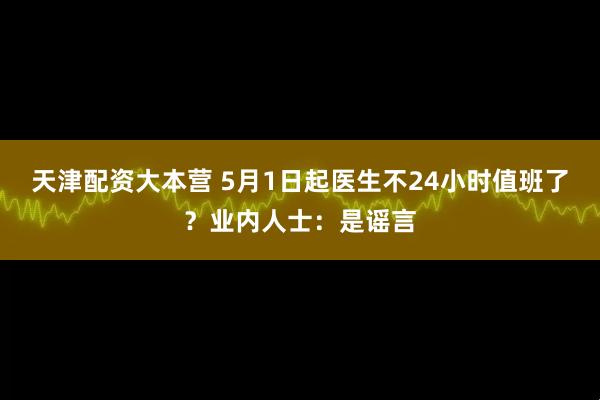 天津配资大本营 5月1日起医生不24小时值班了？业内人士：是谣言