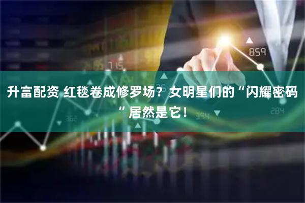 升富配资 红毯卷成修罗场？女明星们的“闪耀密码”居然是它！