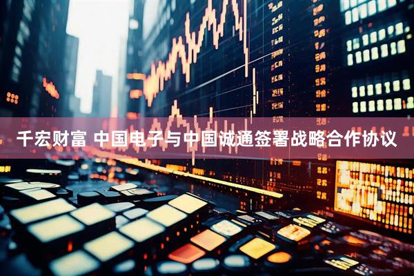 千宏财富 中国电子与中国诚通签署战略合作协议