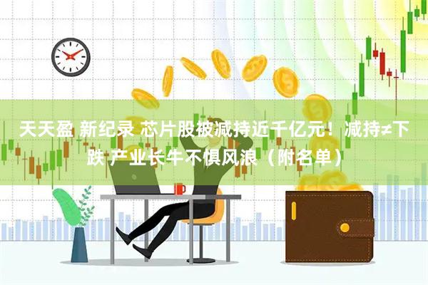 天天盈 新纪录 芯片股被减持近千亿元！减持≠下跌 产业长牛不惧风浪（附名单）