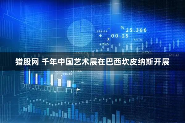猎股网 千年中国艺术展在巴西坎皮纳斯开展