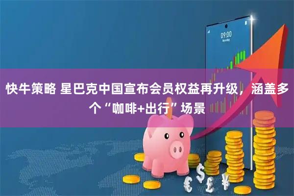 快牛策略 星巴克中国宣布会员权益再升级，涵盖多个“咖啡+出行”场景
