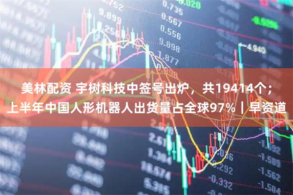 美林配资 宇树科技中签号出炉，共19414个；上半年中国人形机器人出货量占全球97%｜早资道